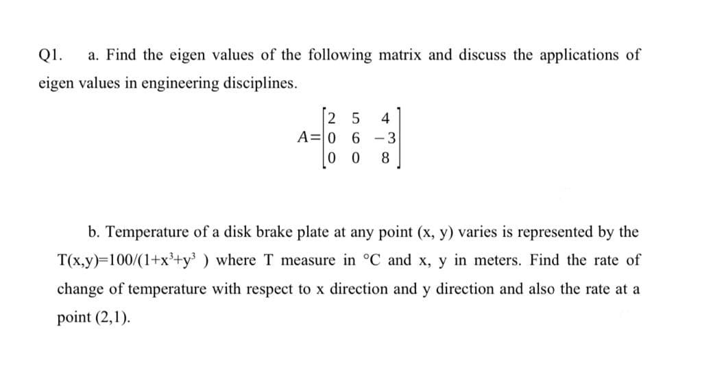 Q1.
a. Find the eigen values of the following matrix and discuss the applications of
eigen values in engineering disciplines.
2 5 4
A=0 6-3
00 8
b. Temperature of a disk brake plate at any point (x, y) varies is represented by the
T(x,y)=100/(1+x³+y³ ) where T measure in °C and x, y in meters. Find the rate of
change of temperature with respect to x direction and y direction and also the rate at a
point (2,1).