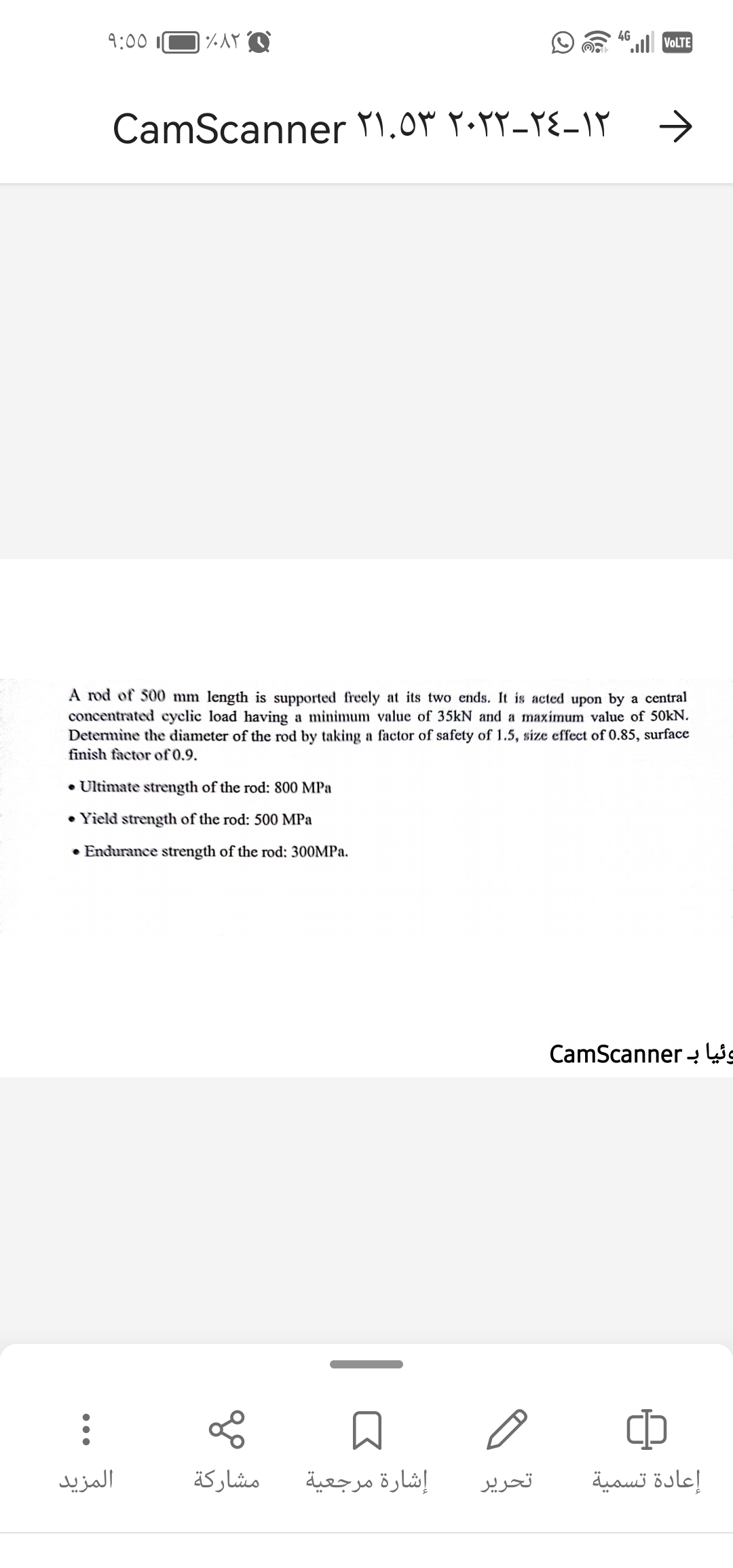 9:00
:
٪۸۲ ۹
CamScanner ۲۱.۵۳ ۲۰۲۲-١٢-٢٤
• Ultimate strength of the rod: 800 MPa
• Yield strength of the rod: 500 MPa
• Endurance strength of the rod: 300MPa.
المزيد
A rod of 500 mm length is supported freely at its two ends. It is acted upon by a central
concentrated cyclic load having a minimum value of 35kN and a maximum value of 50kN.
Determine the diameter of the rod by taking a factor of safety of 1.5, size effect of 0.85, surface
finish factor of 0.9.
مشاركة
إشارة مرجعية
4G
تحریر
VOLTE
وئيا بـ CamScanner
CD
إعادة تسمية