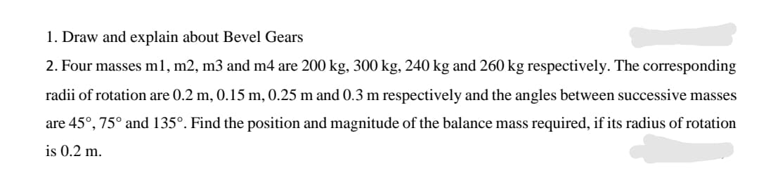 1. Draw and explain about Bevel Gears
2. Four masses m1, m2, m3 and m4 are 200 kg, 300 kg, 240 kg and 260 kg respectively. The corresponding
radii of rotation are 0.2 m, 0.15 m, 0.25 m and 0.3 m respectively and the angles between successive masses
are 45°, 75° and 135°. Find the position and magnitude of the balance mass required, if its radius of rotation
is 0.2 m.
