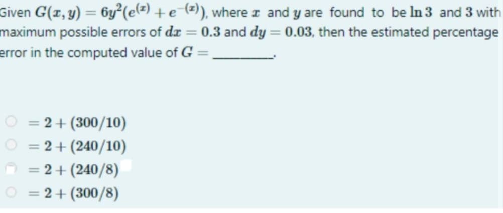 Given G(x, y) = 6y²(e(²) + e-(z)), where
and y are found to be In 3 and 3 with
maximum possible errors of dx = 0.3 and dy = 0.03, then the estimated percentage
error in the computed value of G =
= 2 + (300/10)
=
= 2 + (240/10)
=
= 2 + (240/8)
=
= 2 + (300/8)
=