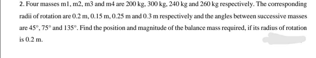 2. Four masses m1, m2, m3 and m4 are 200 kg, 300 kg, 240 kg and 260 kg respectively. The corresponding
radii of rotation are 0.2 m, 0.15 m, 0.25 m and 0.3 m respectively and the angles between successive masses
are 45°, 75° and 135°. Find the position and magnitude of the balance mass required, if its radius of rotation
is 0.2 m.
