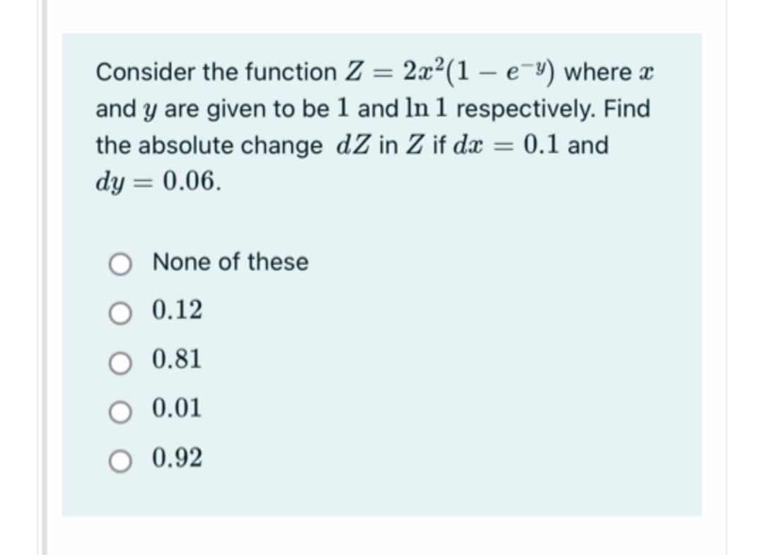 Consider the function Z = 2x²(1 – e-") where x
and y are given to be 1 and In 1 respectively. Find
the absolute change dZ in Z if dæ = 0.1 and
dy = 0.06.
|3|
None of these
O 0.12
0.81
O 0.01
0.92
