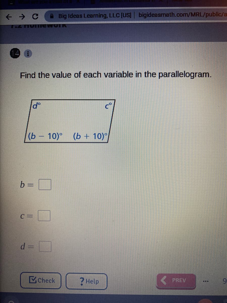 A Big Ideas Learning, LLC [US] bigideasmath.com/MRL/public/a
Find the value of each variable in the parallelogram.
(b - 10)° (b + 10)°
b =
C =
d =
Check
? Help
PREV
6.
