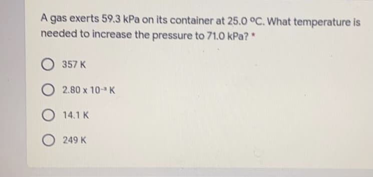 A gas exerts 59.3 kPa on its container at 25.0 °C. What temperature is
needed to increase the pressure to 71.0 kPa?*
357 K
2.80 x 10- K
14.1 K
249 K
