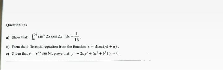 Question one
a) Show that: *sin' 2xcos 2x dx =
16
b) Form the differential equation from the function x = Acos(nt + a).
c) Given that y = eax sin bx, prove that y" - 2ay' + (a? + b?) y = 0.
