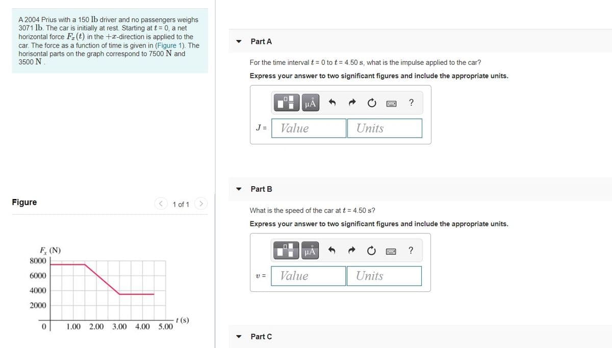 A 2004 Prius with a 150 lb driver and no passengers weighs
3071 lb. The car is initially at rest. Starting at t = 0, a net
horizontal force F.(t) in the +x-direction is applied to the
Part A
car. The force as a function of time is given in (Figure 1). The
horisontal parts on the graph correspond to 7500 N and
3500 N
For the time interval t = 0 to t= 4.50 s, what is the impulse applied to the car?
Express your answer to two significant figures and include the appropriate units.
HA
J =
Value
Units
Part B
Figure
< 1 of 1
<>
What is the speed of the car at t = 4.50 s?
Express your answer to two significant figures and include the appropriate units.
F, (N)
8000
6000
Value
Units
4000
2000
t (s)
1.00 2.00 3.00 4.00 5.00
Part C
