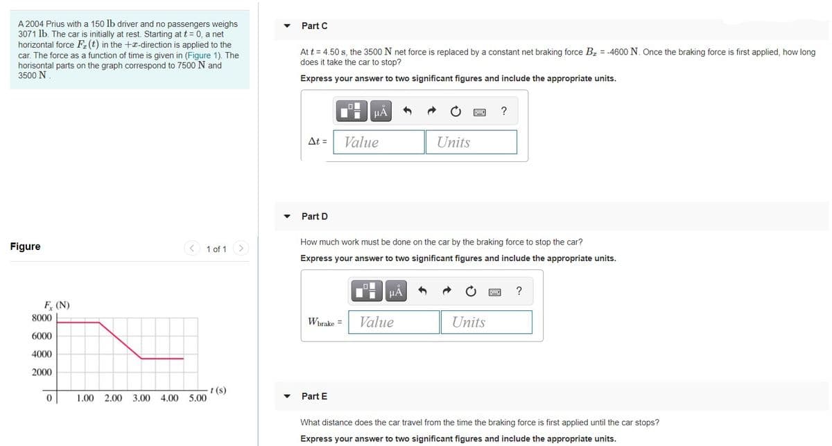 A 2004 Prius with a 150 lb driver and no passengers weighs
3071 lb. The car is initially at rest. Starting at t = 0, a net
horizontal force F. (t) in the +x-direction is applied to the
Part C
car. The force as a function of time is given in (Figure 1). The
horisontal parts on the graph correspond to 7500 N and
3500 N
At t = 4.50 s, the 3500 N net force is replaced by a constant net braking force Bz = -4600 N. Once the braking force is first applied, how long
does it take the car to stop?
Express your answer to two significant figures and include the appropriate units.
HA
At =
Value
Units
Part D
How much work must be done on the car by the braking force to stop the car?
Figure
1 of 1
<>
Express your answe
to two significant figures and include the appropriate units.
?
F (N)
8000
Wbrake =
Value
Units
6000
4000
2000
t (s)
1.00 2.00 3.00 4.00 5.00
Part E
What distance does the car travel from the time the braking force is first applied until the car stops?
Express your answer to two significant figures and include the appropriate units.
