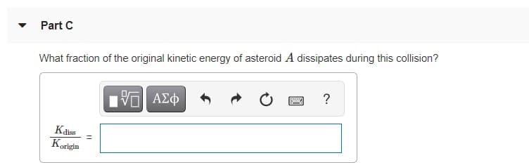 Part C
What fraction of the original kinetic energy of asteroid A dissipates during this collision?
?
Kdiss
Korigin
