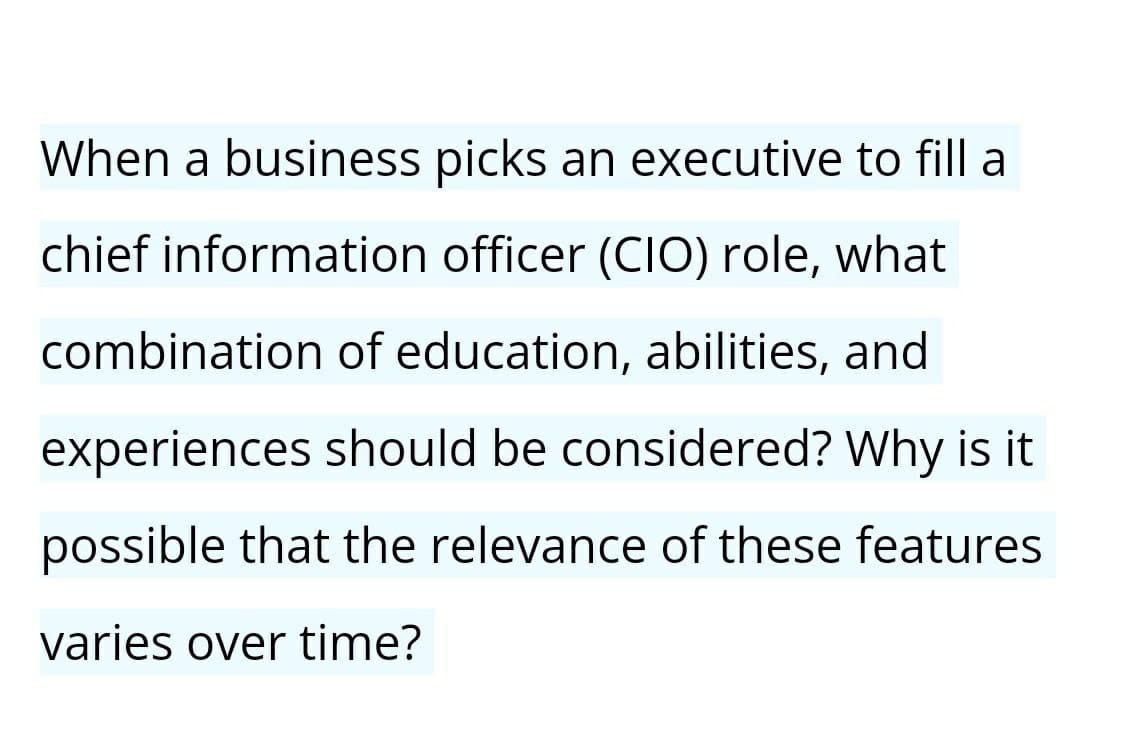 When a business picks an executive to fill a
chief information officer (CIO) role, what
combination of education, abilities, and
experiences should be considered? Why is it
possible that the relevance of these features
varies over time?
