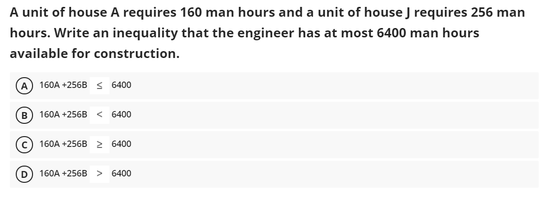 A unit of house A requires 160 man hours and a unit of house J requires 256 man
hours. Write an inequality that the engineer has at most 6400 man hours
available for construction.
A
160A +256B < 6400
В
160A +256B
< 6400
160A +256B 2 6400
D
160A +256B
6400
