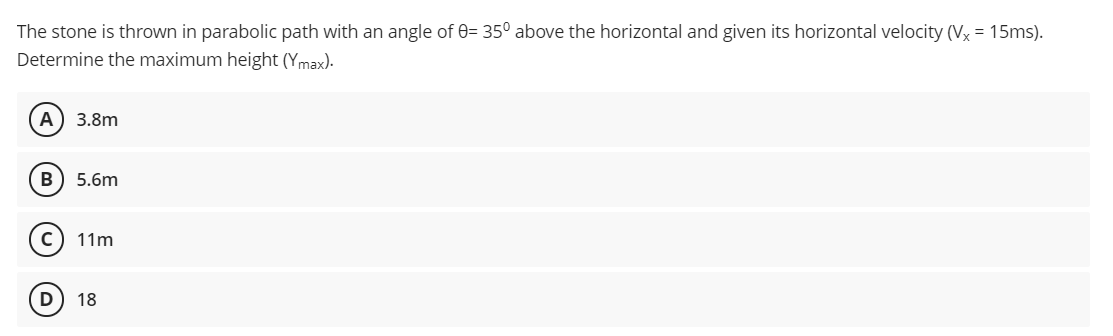 The stone is thrown in parabolic path with an angle of 0= 35° above the horizontal and given its horizontal velocity (Vx = 15ms).
Determine the maximum height (Ymax).
A) 3.8m
B
5.6m
11m
D
18
