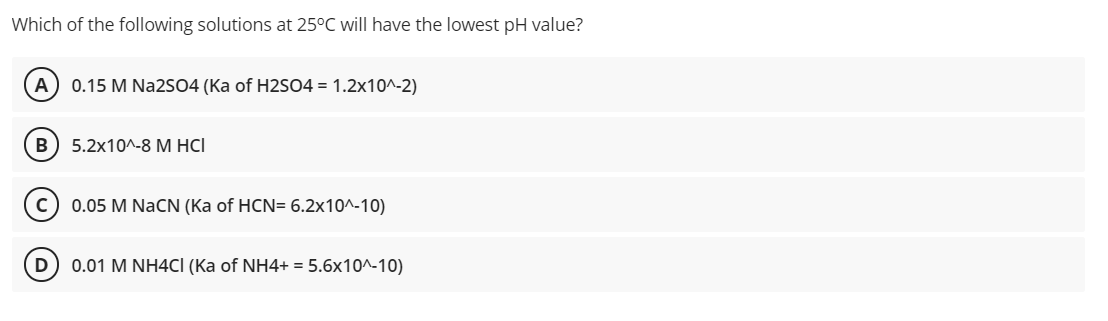 Which of the following solutions at 25°C will have the lowest pH value?
A) 0.15 M Na2SO4 (Ka of H2SO4 = 1.2x10^-2)
5.2х10^-8 М HCІ
0.05 M NaCN (Ka of HCN= 6.2x10^-10)
0.01 M NH4CI (Ka of NH4+ = 5.6x10^-10)
