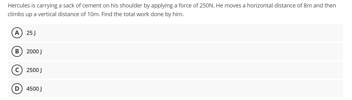 Hercules is carrying a sack of cement on his shoulder by applying a force of 250N. He moves a horizontal distance of 8m and then
climbs up a vertical distance of 10m. Find the total work done by him.
A
25 J
B) 2000 J
2500 J
D
4500 J
