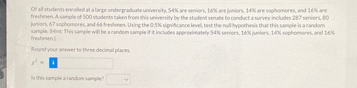 Of all students enrolled at a large undergraduate university, 54% are seniors, 16% are juniors, 14% are sophomores, and 16% are
freshmen. A sample of 500 students taken from this university by the student senate to conduct a survey includes 287 seniors, 80
juniors, 67 sophomores, and 66 freshmen. Using the 0.5% significance level, test the null hypothesis that this sample is a random
sample. (Hint: This sample will be a random sample if it includes approximately 54% seniors, 16% juniors, 14% sophomores, and 16%
freshmen.)
Round your answer to three decimal places.
=
Is this sample a random sample?