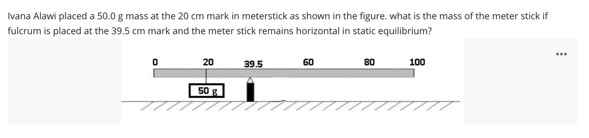 Ivana Alawi placed a 50.0 g mass at the 20 cm mark in meterstick as shown in the figure. what is the mass of the meter stick if
fulcrum is placed at the 39.5 cm mark and the meter stick remains horizontal in static equilibrium?
•..
20
39.5
60
80
100
50 g
