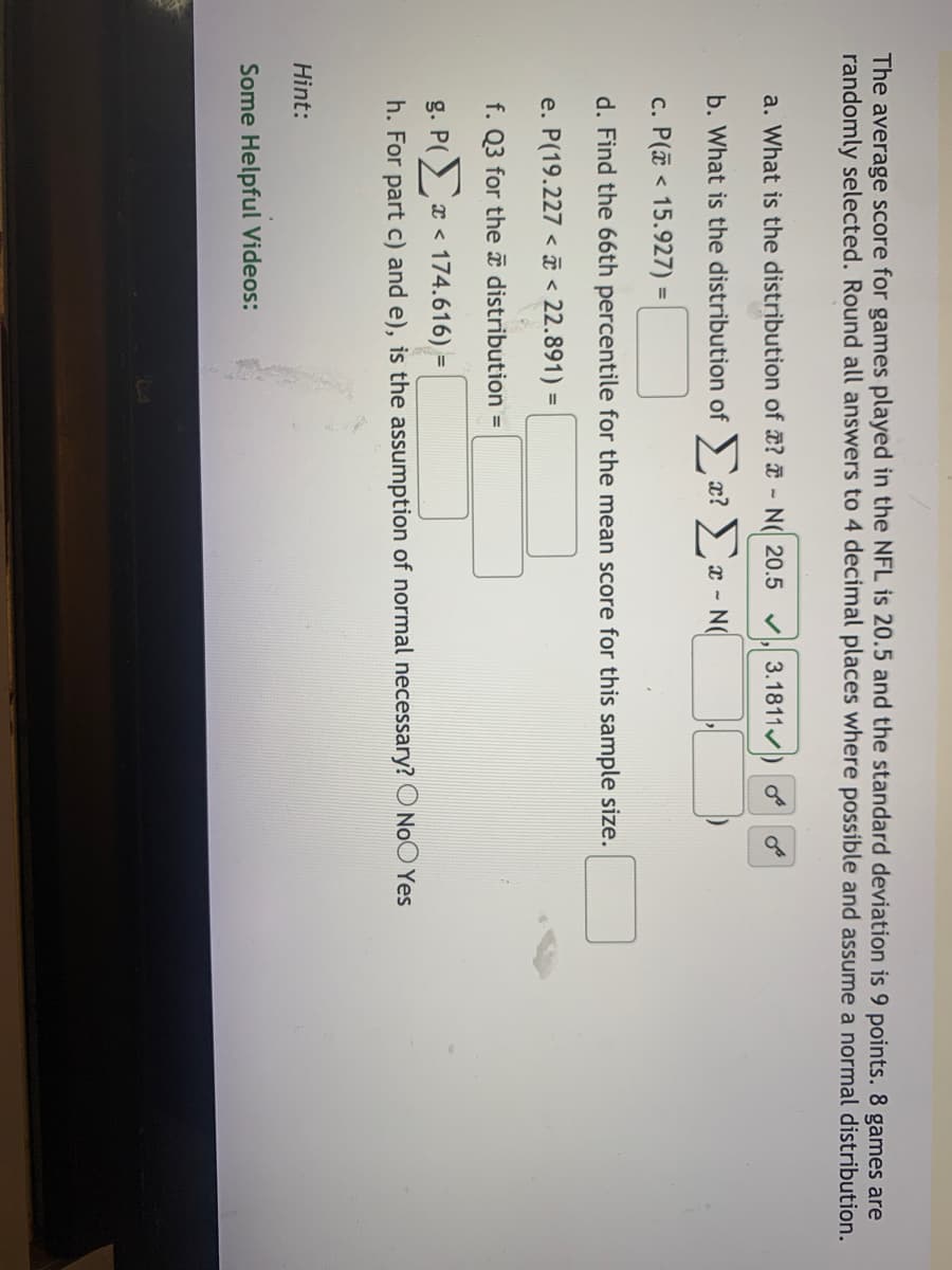 The average score for games played in the NFL is 20.5 and the standard deviation is 9 points. 8 games are
randomly selected. Round all answers to 4 decimal places where possible and assume a normal distribution.
a. What is the distribution of ? - N( 20.5 v, 3.1811/
b. What is the distribution of ) x? ) x - N(
c. P(a < 15.927) =
d. Find the 66th percentile for the mean score for this sample size.
e. P(19.227 < ī < 22.891) =
f. Q3 for theî distribution =
g. P(
x < 174.616) =
h. For part c) and e), is the assumption of normal necessary? O NoO Yes
Hint:
Some Helpful Videos:
