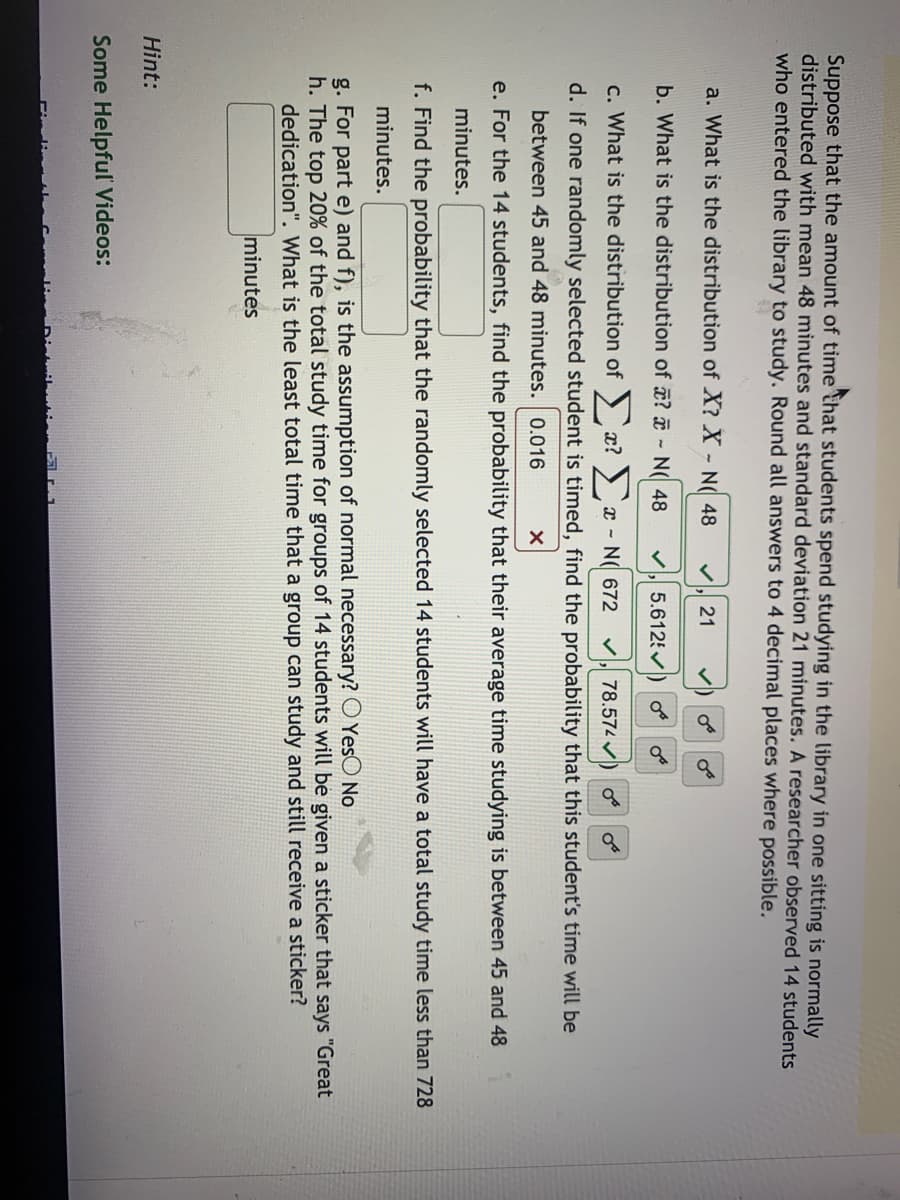 Suppose that the amount of time that students spend studying in the library in one sitting is normally
distributed with mean 48 minutes and standard deviation 21 minutes. A researcher observed 14 students
who entered the library to study. Round all answers to 4 decimal places where possible.
a. What is the distribution of X? X - N( 48
21
b. What is the distribution of ? - N( 48
5.6125
c. What is the distribution of x? x - N( 672
78.574 ) o
d. If one randomly selected student is timed, find the probability that this student's time will be
between 45 and 48 minutes. 0.016
e. For the 14 students, find the probability that their average time studying is between 45 and 48
minutes.
f. Find the probability that the randomly selected 14 students will have a total study time less than 728
minutes.
g. For part e) and f), is the assumption of normal necessary? O YesO No
h. The top 20% of the total study time for groups of 14 students will be given a sticker that says "Great
dedication". What is the least total time that a group can study and still receive a sticker?
minutes
Hint:
Some Helpful Videos:
