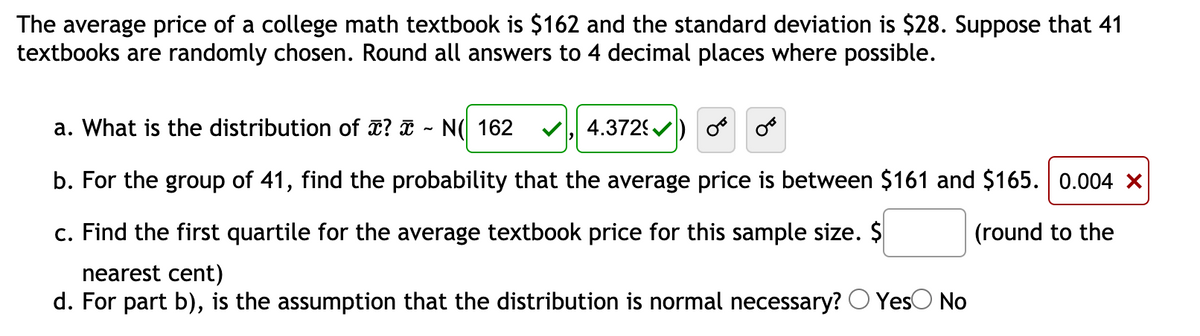 The average price of a college math textbook is $162 and the standard deviation is $28. Suppose that 41
textbooks are randomly chosen. Round all answers to 4 decimal places where possible.
a. What is the distribution of ? a - N( 162
4.372) o oo
b. For the group of 41, find the probability that the average price is between $161 and $165. 0.004 X
c. Find the first quartile for the average textbook price for this sample size. $
(round to the
nearest cent)
d. For part b), is the assumption that the distribution is normal necessary? O YesO No
