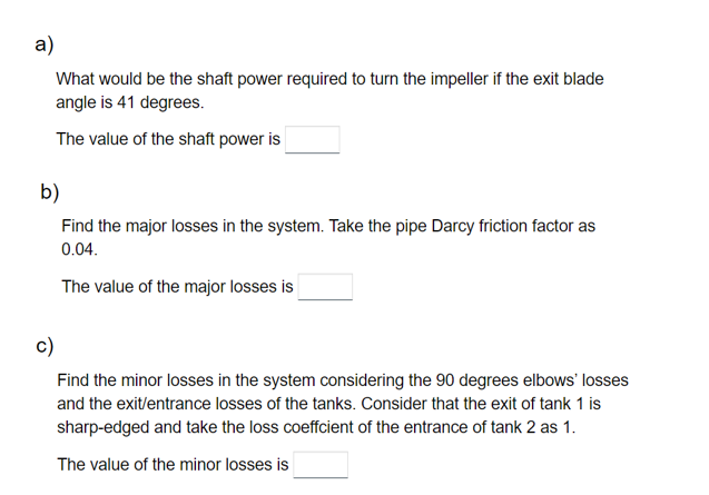 a)
What would be the shaft power required to turn the impeller if the exit blade
angle is 41 degrees.
The value of the shaft power is
b)
Find the major losses in the system. Take the pipe Darcy friction factor as
0.04.
The value of the major losses is
c)
Find the minor losses in the system considering the 90 degrees elbows' losses
and the exit/entrance losses of the tanks. Consider that the exit of tank 1 is
sharp-edged and take the loss coeffcient of the entrance of tank 2 as 1.
The value of the minor losses is