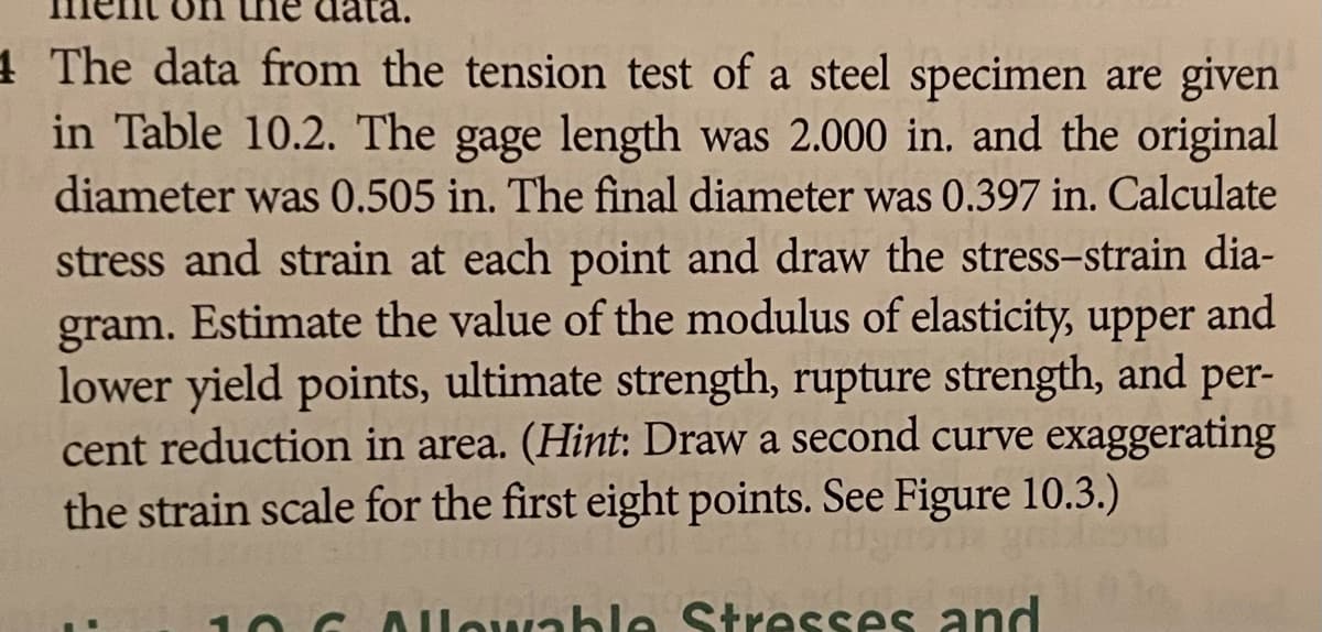 1 The data from the tension test of a steel specimen are given
in Table 10.2. The gage length was 2.000 in. and the original
diameter was 0.505 in. The final diameter was 0.397 in. Calculate
stress and strain at each point and draw the stress-strain dia-
and
gram. Estimate the value of the modulus of elasticity, upper
lower yield points, ultimate strength, rupture strength, and per-
cent reduction in area. (Hint: Draw a second curve exaggerating
the strain scale for the first eight points. See Figure 10.3.)
Allowable Stresses and