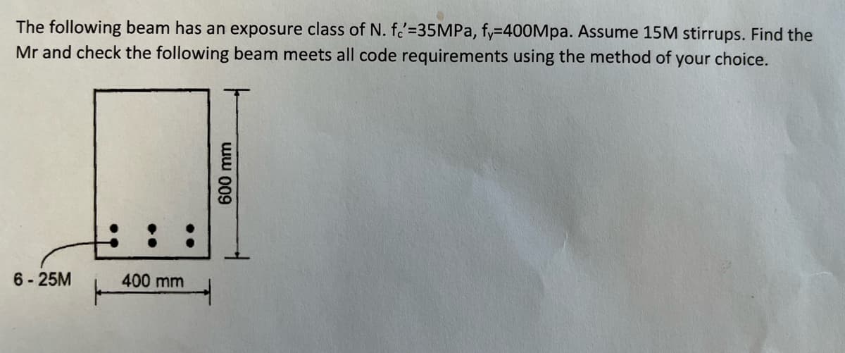 The following beam has an exposure class of N. fe'=35MPa, fy=400Mpa. Assume 15M stirrups. Find the
Mr and check the following beam meets all code requirements using the method of your choice.
6-25M
400 mm
600 mm