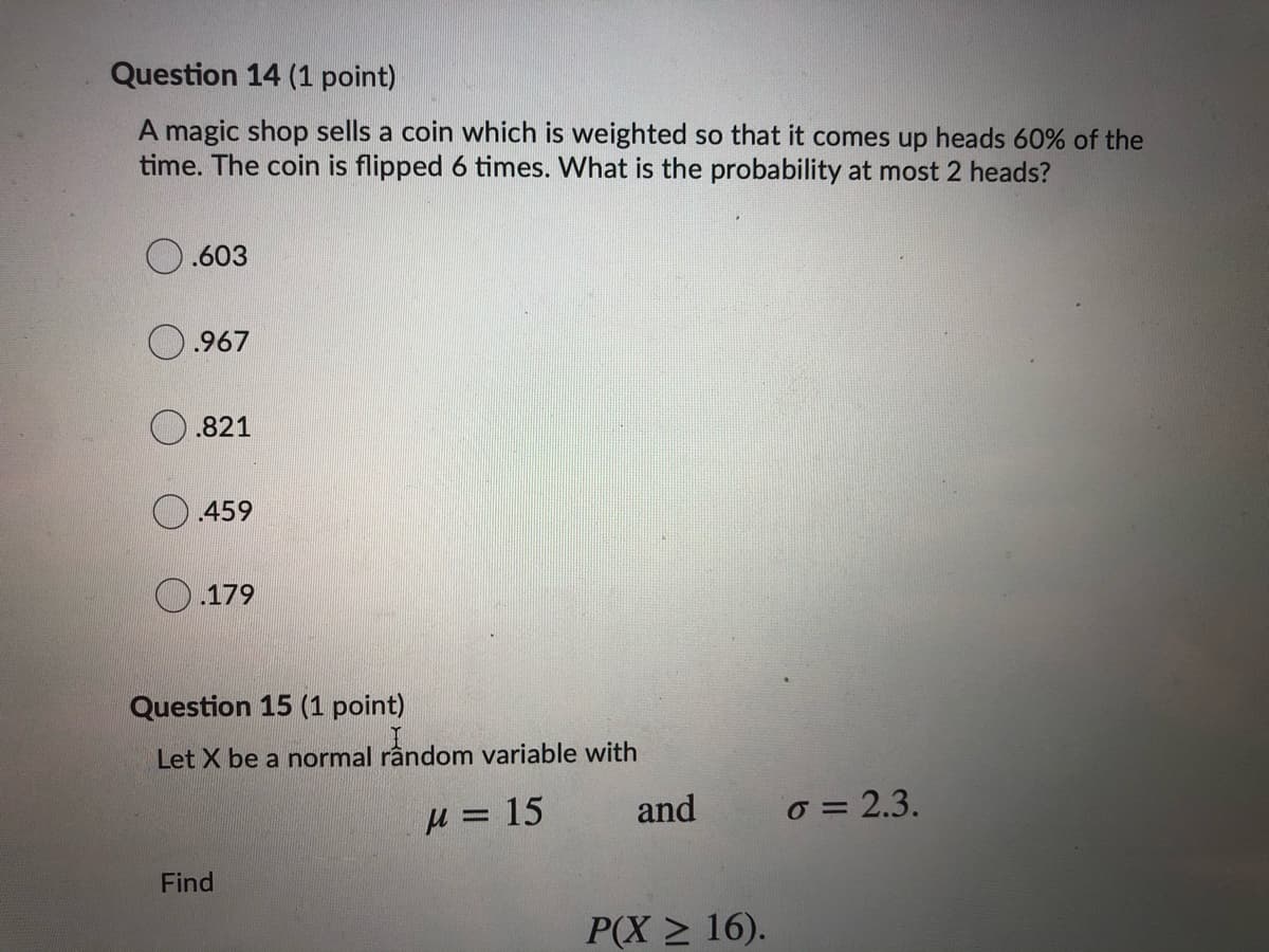 Question 14 (1 point)
A magic shop sells a coin which is weighted so that it comes up heads 60% of the
time. The coin is flipped 6 times. What is the probability at most 2 heads?
.603
.967
.821
.459
.179
Question 15 (1 point)
Let X be a normal rândom variable with
= 15
and
o = 2.3.
Find
P(X > 16).
