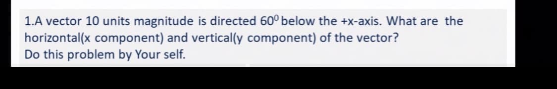 1.A vector 10 units magnitude is directed 60° below the +x-axis. What are the
horizontal(x component) and vertical(y component) of the vector?
Do this problem by Your self.
