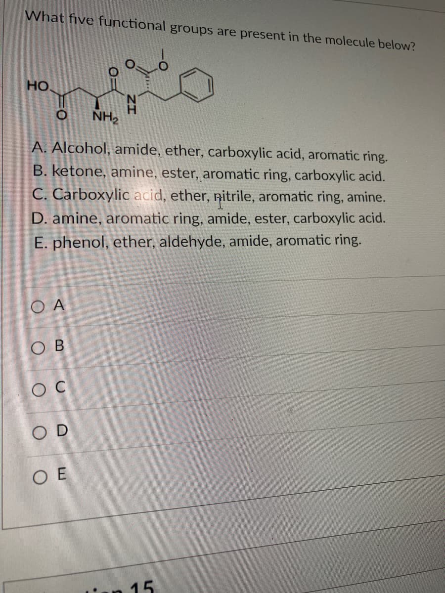 What five functional groups are present in the molecule below?
HO
O NH₂
A. Alcohol, amide, ether, carboxylic acid, aromatic ring.
B. ketone, amine, ester, aromatic ring, carboxylic acid.
C. Carboxylic acid, ether, nitrile, aromatic ring, amine.
D. amine, aromatic ring, amide, ester, carboxylic acid.
E. phenol, ether, aldehyde, amide, aromatic ring.
O A
OB
OC
OD
N
ΟΕ
15