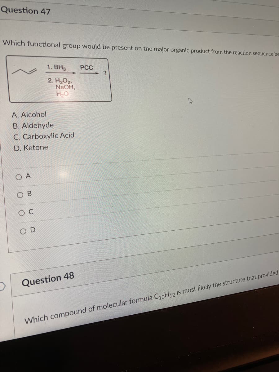 Question 47
Which functional group would be present on the major organic product from the reaction sequence be
A. Alcohol
B. Aldehyde
C. Carboxylic Acid
D. Ketone
OA
O
B
O C
1. BH3 PCC
2. H₂O2
NaOH,
H₂O
OD
Question 48
?
Which compound of molecular formula C₁0H12 is most likely the structure that provided