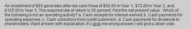 An investment of $83 generates after-tax cash flows of $50.00 in Year 1, $72.00 in Year 2, and
$125.00 in Year 3. The required rate of return is 20 percent. Find the net present value. Which of
the following is not an operating activity? a. Cash receipts for interest earned. b. Cash payments for
operating expenses. c. Cash collections from credit customers. d. Cash payments for dividends to
shareholders. Want answer with explanation. If u give me wrong answer I will give u down vote.