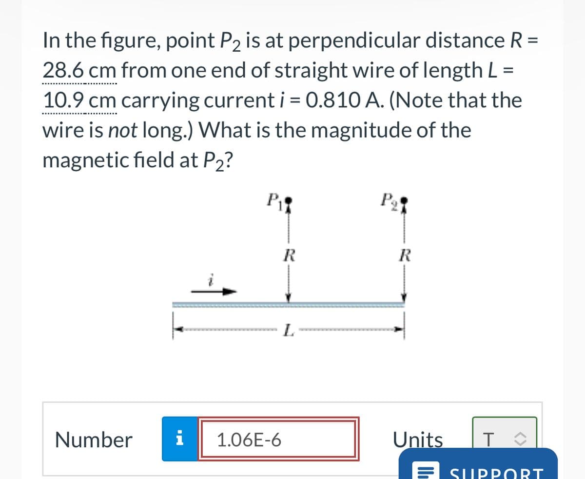 In the figure, point P2 is at perpendicular distance R =
28.6 cm from one end of straight wire of length L =
10.9 cm carrying current i = 0.810 A. (Note that the
wire is not long.) What is the magnitude of the
magnetic field at P2?
Number
P
P₁
R
R
L
HI
i
1.06E-6
Units
T
E SUPPORT