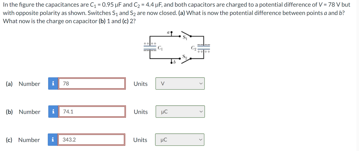 In the figure the capacitances are C₁ = 0.95 µF and C₂ = 4.4 µF, and both capacitors are charged to a potential difference of V = 78 V but
with opposite polarity as shown. Switches S1 and S2 are now closed. (a) What is now the potential difference between points a and b?
What now is the charge on capacitor (b) 1 and (c) 2?
C₁
(a) Number
78
Units
V
(b) Number i
74.1
Units
нс
(c) Number
343.2
Units
нс
a