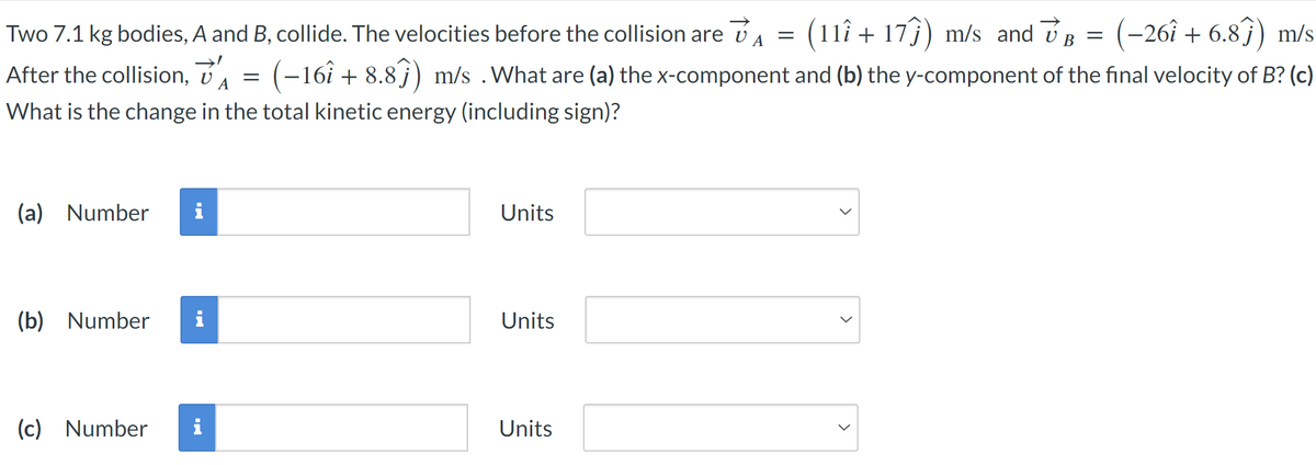 Two 7.1 kg bodies, A and B, collide. The velocities before the collision are =
(11+17) m/s and VB = : (−26î + 6.8ĵ) m/s
After the collision, A = (-161 +8.8ĵ) m/s . What are (a) the x-component and (b) the y-component of the final velocity of B? (c)
What is the change in the total kinetic energy (including sign)?
(a) Number
(b) Number
Units
Units
(c) Number i
Units
>