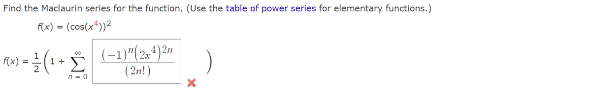 Find the Maclaurin series for the function. (Use the table of power series for elementary functions.)
f(x) = (cos(x4))²
2n
∞
1
f(x) =
() = /²/ (1 + (-1) ² (2+4) 27
Σ
2
(2n!)
n = 0
X
)