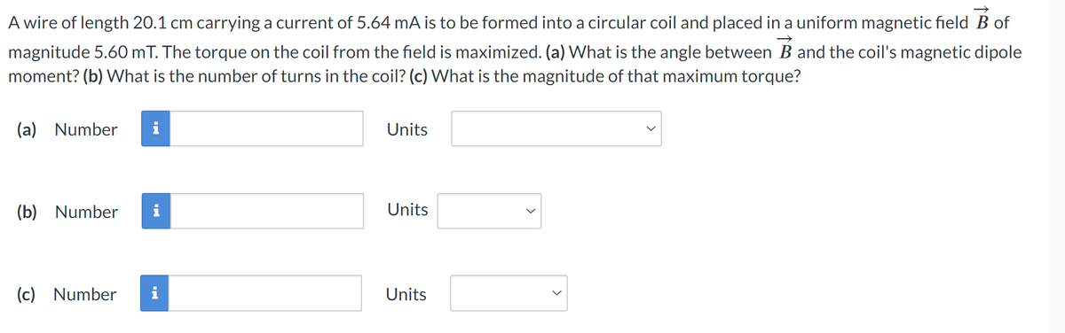 (a) Number
i
→>
A wire of length 20.1 cm carrying a current of 5.64 mA is to be formed into a circular coil and placed in a uniform magnetic field B of
magnitude 5.60 mT. The torque on the coil from the field is maximized. (a) What is the angle between B and the coil's magnetic dipole
moment? (b) What is the number of turns in the coil? (c) What is the magnitude of that maximum torque?
Units
(b) Number i
Units
(c) Number i
Units
<
