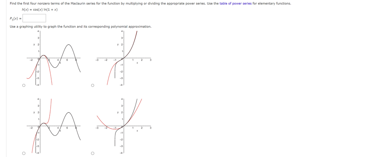 Find the first four nonzero terms of the Maclaurin series for the function by multiplying or dividing the appropriate power series. Use the table of power series for elementary functions.
h(x) = cos(x) In(1 + x)
Ps(x) =
Use a graphing utility to graph the function and its corresponding polynomial approximation.
3-
3-
y 2-
y 2-
1
2
3
JA J
-2
-2-
O
3-
y 2-
LA
4
6
3-
y 2
J
1
2
X
-2-
3