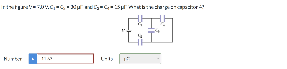 In the figure V = 7.0 V, C₁ = C₂ = 30 µF, and C3 = C4 = 15 µF. What is the charge on capacitor 4?
Number
11.67
Units
нс
G₁
C3
C₂