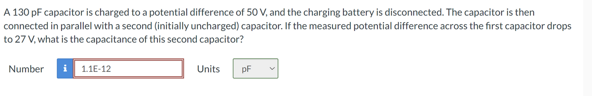 A 130 pF capacitor is charged to a potential difference of 50 V, and the charging battery is disconnected. The capacitor is then
connected in parallel with a second (initially uncharged) capacitor. If the measured potential difference across the first capacitor drops
to 27 V, what is the capacitance of this second capacitor?
Number
i 1.1E-12
Units
PF