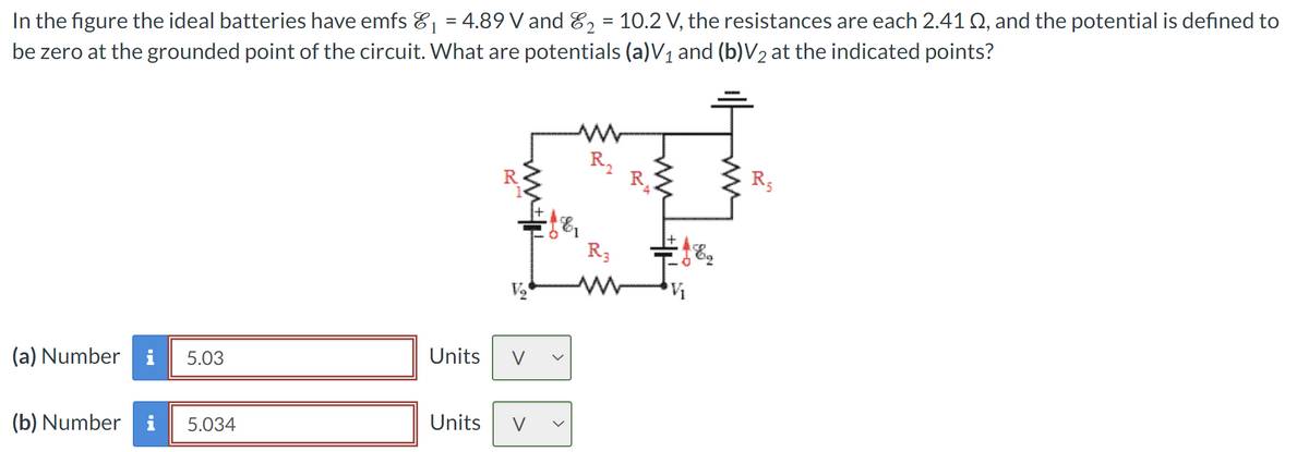 1
In the figure the ideal batteries have emfs &₁ = 4.89 V and E2 = 10.2 V, the resistances are each 2.41 Q, and the potential is defined to
be zero at the grounded point of the circuit. What are potentials (a) V₁ and (b)V2 at the indicated points?
1
www
R₂
w
R3
V₂
ww
V₁
(a) Number i 5.03
Units
V
(b) Number
i 5.034
Units
V
R5