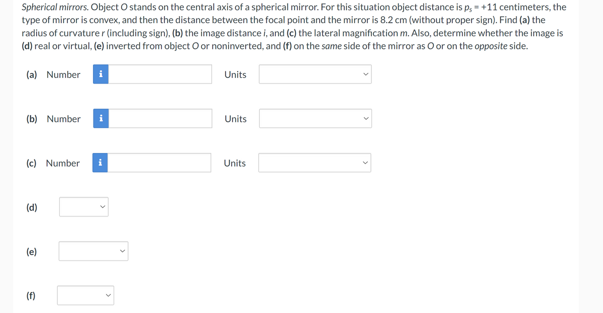 Spherical mirrors. Object O stands on the central axis of a spherical mirror. For this situation object distance is ps = +11 centimeters, the
type of mirror is convex, and then the distance between the focal point and the mirror is 8.2 cm (without proper sign). Find (a) the
radius of curvature r (including sign), (b) the image distance i, and (c) the lateral magnification m. Also, determine whether the image is
(d) real or virtual, (e) inverted from object O or noninverted, and (f) on the same side of the mirror as O or on the opposite side.
(a) Number
(b) Number
(c)
(d)
(e)
(f)
Number
Hi
>
>
Units
Units
Units
>