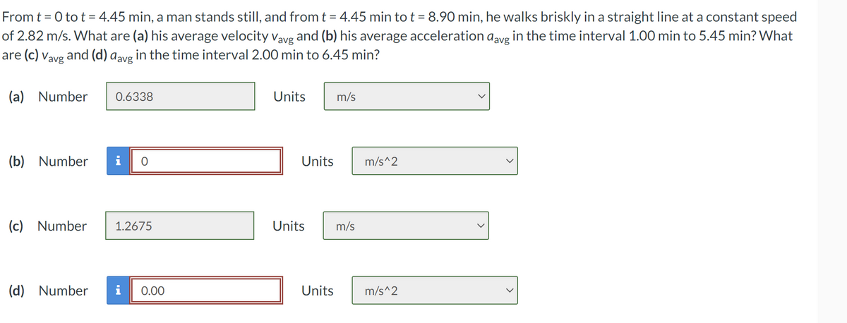 From t = 0 to t = 4.45 min, a man stands still, and from t = 4.45 min to t = 8.90 min, he walks briskly in a straight line at a constant speed
of 2.82 m/s. What are (a) his average velocity Vavg and (b) his average acceleration avg in the time interval 1.00 min to 5.45 min? What
are (c) Vavg and (d) avg in the time interval 2.00 min to 6.45 min?
(a) Number
(b) Number
0.6338
(d) Number
O
(c) Number 1.2675
0.00
Units
Units
m/s
Units m/s
Units
m/s^2
m/s^2