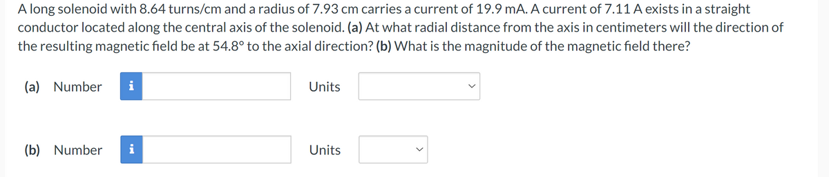 (b) Number
A long solenoid with 8.64 turns/cm and a radius of 7.93 cm carries a current of 19.9 mA. A current of 7.11 A exists in a straight
conductor located along the central axis of the solenoid. (a) At what radial distance from the axis in centimeters will the direction of
the resulting magnetic field be at 54.8° to the axial direction? (b) What is the magnitude of the magnetic field there?
(a) Number
i
Units
Mi
Units