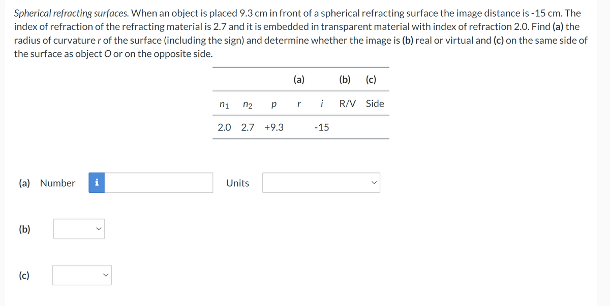 Spherical refracting surfaces. When an object is placed 9.3 cm in front of a spherical refracting surface the image distance is -15 cm. The
index of refraction of the refracting material is 2.7 and it is embedded in transparent material with index of refraction 2.0. Find (a) the
radius of curvature r of the surface (including the sign) and determine whether the image is (b) real or virtual and (c) on the same side of
the surface as object O or on the opposite side.
(a)
(b) (c)
n1 n2
pr i R/V Side
2.0 2.7 +9.3
-15
(a) Number
Units
(b)
(c)
>