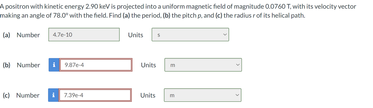 A positron with kinetic energy 2.90 keV is projected into a uniform magnetic field of magnitude 0.0760 T, with its velocity vector
making an angle of 78.0° with the field. Find (a) the period, (b) the pitch p, and (c) the radius r of its helical path.
(a) Number
4.7e-10
Units
S
(b) Number
9.87e-4
Units
m
(c) Number
7.39e-4
Units
m