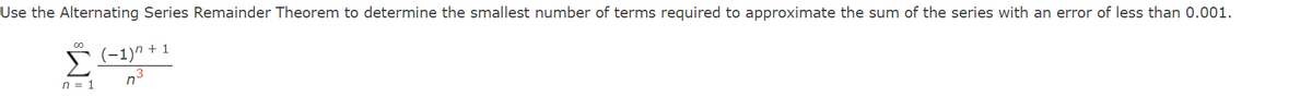 ### Alternating Series Remainder Theorem

**Problem Statement:**  
Use the Alternating Series Remainder Theorem to determine the smallest number of terms required to approximate the sum of the series with an error of less than 0.001.

**Series:**  
\[
\sum_{{n=1}}^{\infty} \frac{{(-1)^{n+1}}}{{n^3}}
\]

**Explanation of the Series:**  
- This is an alternating series, which means the signs of the terms alternate between positive and negative. This is indicated by \((-1)^{n+1}\).
- Each term in the series is given by the formula \(\frac{1}{{n^3}}\), with \(n\) being a natural number starting from 1 up to infinity.

**Objective:**  
To find the smallest number of terms \(n\) such that the error in approximating the sum of the infinite series is less than 0.001.

**Key Concept:**  
The Alternating Series Remainder Theorem states that for an alternating series that satisfies the conditions of convergence, the absolute error \(R_n\) is less than or equal to the absolute value of the first omitted term:  
\[ |R_n| \leq |a_{n+1}| \]

Where \(a_n\) is the nth term of the series. Therefore, to achieve an error less than 0.001, we solve:
\[ \frac{1}{(n+1)^3} < 0.001 \]
