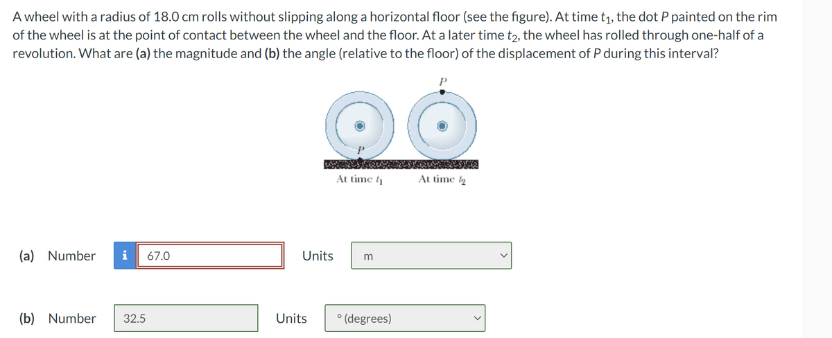 A wheel with a radius of 18.0 cm rolls without slipping along a horizontal floor (see the figure). At time t₁, the dot P painted on the rim
of the wheel is at the point of contact between the wheel and the floor. At a later time t2, the wheel has rolled through one-half of a
revolution. What are (a) the magnitude and (b) the angle (relative to the floor) of the displacement of P during this interval?
(a) Number i 67.0
(b) Number 32.5
Units
Units
At time
m
° (degrees)
P
At time to