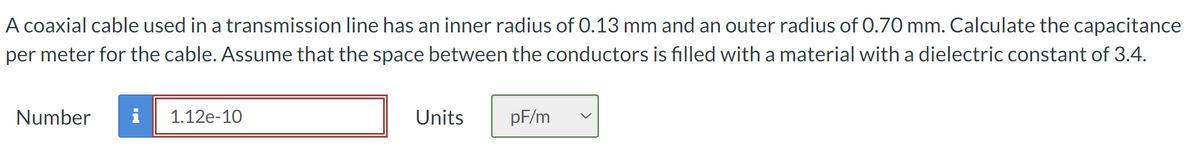 A coaxial cable used in a transmission line has an inner radius of 0.13 mm and an outer radius of 0.70 mm. Calculate the capacitance
per meter for the cable. Assume that the space between the conductors is filled with a material with a dielectric constant of 3.4.
Number i
1.12e-10
Units
pF/m