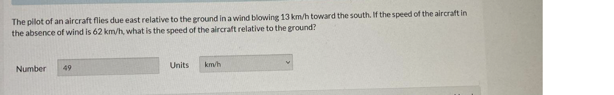 The pilot of an aircraft flies due east relative to the ground in a wind blowing 13 km/h toward the south. If the speed of the aircraft in
the absence of wind is 62 km/h, what is the speed of the aircraft relative to the ground?
Number 49
Units
km/h