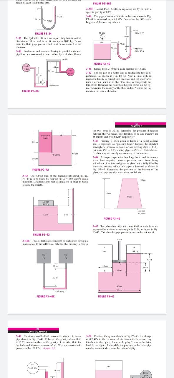 height of each fluid in that arm.
FIGURE P3-38E
-39E Repent Proh. 3-38E by replacing air by oil with a
specific gravity of 0.69.
Noil
340 The gage pressure of the air in the tank shown in Fig.
P3-40 is measured to be 65 kPa Determine the differential
height k of the mercury column.
70 cm
-Water
-Oil
FIGURE P3-34
65 RPa
SG-072
75 em
3-35 The hydraulic lift in a car repair shop has an output
diameter of 30 cm and is to lift cars up to 2000 kg. Deter-
mine the fluid gage pressure that must be maintained in the
reservoir.
Air
Water
30 cm
Mercury
SG- 13.6
3-36 Freshwater and seawater flowing in parallel horizontal
pipelines are connected to each ather by a double U-tube
Air
FIGURE P3-40
Resh
40 cm
341 Repeat Prob. 3-40 for a gage pressure of 45 kPa.
42 The top part of a water tank is divided into two com-
partments, as shown in Fig. P3-42 Now a fluid with an
unknuwn density is poured into ane side, and the water level
tises a certain amount on the other side to compensate for
this effect. Based on the final fluid heights shown on the fig-
ure, determine the density of the fluid added. Assume the liq-
70 cm
Sra
water
10 cm
-Mercury
FIGURE P3-36
uid does not mix with water.
107
CHAPTER 3
the two arms is 32 in, determine the pressure difference
between the two tanks. The densities of eil and mercury are
45 lbm/ft' and 848 Ibm/ft', respectively.
Urknen
liquid
3-45 Pressure is often given in terms of a liquid column
and is expressed as "pressure head." Express the standard
atmospheric pressure in terms of (a) mercury (SG - 13.6),
(b) water (SG = 1.0), and (c) glycerin (SG = 1.26) columns.
Explain why we usually use mercury in manometers,
80 cm
95 cm
WATER
3-46 A simple experiment has long heen used to demon-
strate how negative pressure prevents water from being
spilled out of an inverted glass. A glass that is fully filled by
water and covered with a thin paper is inverted, as shown in
Fig. P3-46. Determine the pressure at the bottom of the
glass, and explain why water does not fall out.
50 cm
FIGURE P3-42
343 The 500- kg load on the hydraulic lift shown in Fig.
P3-43 is to be raised by pouring oil (p = 780 kg/m') into a
thin tube. Determine how high h should be in order to begin
to raise the weight.
Glass
10 c
Water
LOAD
500 kg
A piece
uf paper
-1.2m
I em-
FIGURE P3-46
3-47 Two chambers with the same fluid at their hase are
separated by a piston whose weight is 25 N, as shown in Fig.
P3-47. Calculate the gage pressures in chambers A and 8.
FIGURE P3-43
Pistan
344E Two eil tanks are connocted to cach other through a
manometer. If the difference between the mercury levels in
Air
Air D
Oil
Oil
50 em
10 in
10m
25 cm
1l cm
32 in
Water
00 c
-Mercury
FIGURE P3-44E
FIGURE P3-47
108
FLUID MECHANICS
3-50 Consider the system shown in Fig. P3-50. If a change
of 0.7 kPa in the pressure of air causes the brine-mercury
interface in the right column te drop by 5 mm in the brine
level in the right column while the pressure in the brine pipe
remains constant, determine the ratio of A-JA,-
3-48 Consider a dauble-fluid manometer attached to an air
pipe shown in Fig. P3-48, If the specific gravity of ene fluid
is 13.55, determine the specific gravity of the other tluid for
the indicated absolute pressure of air. Tuke the atmespheric
pressure to be 100 kPa. Answer. 5.0
Air
Air
(P=76 kPa
Rrine
add
