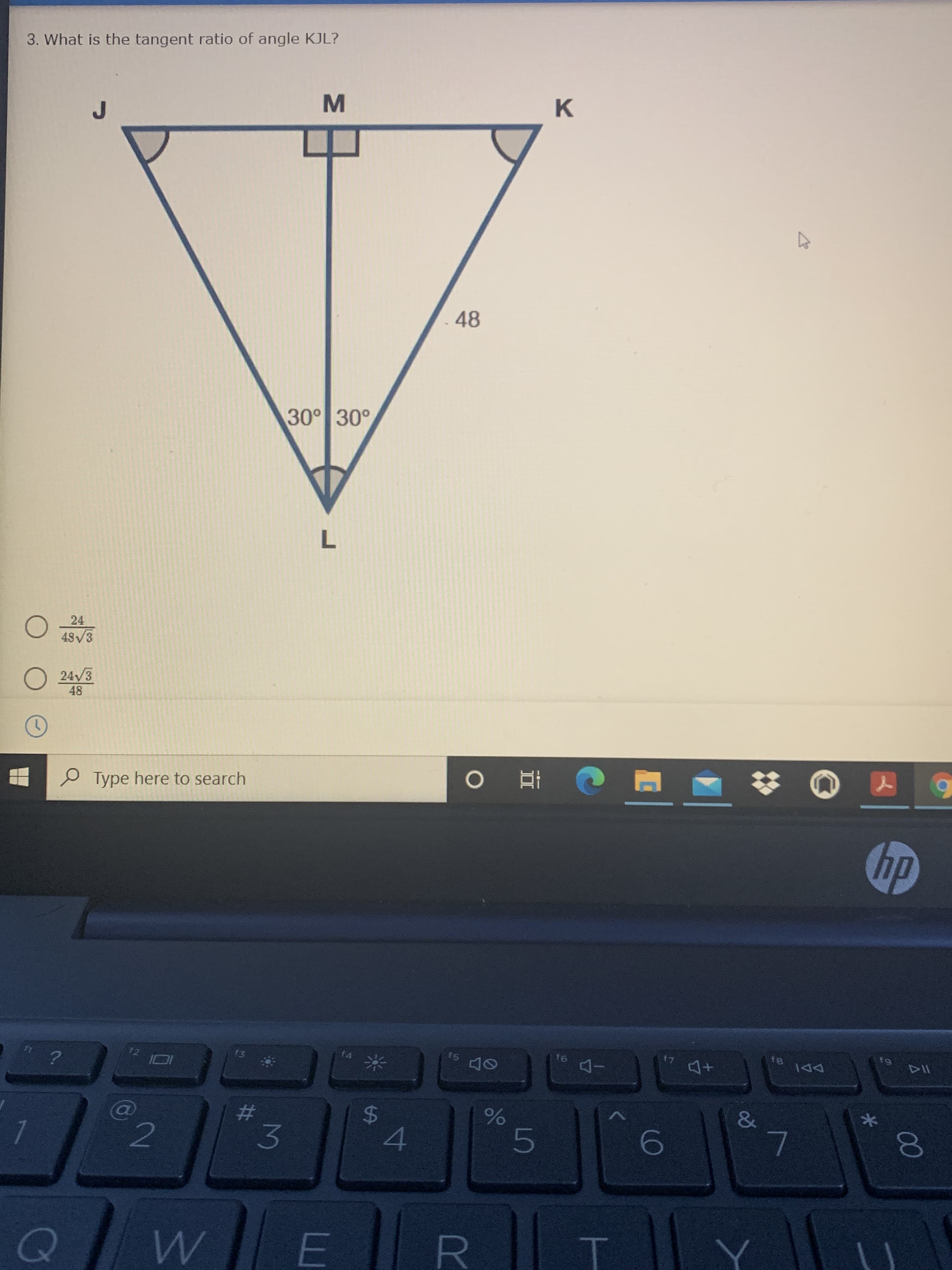 ### Problem Statement
**Question 3: What is the tangent ratio of angle KJL?**

### Diagram Description
The diagram depicts an isosceles triangle \(JKL\) with \(J\) and \(K\) as the endpoints of the equal sides, and \(L\) as the opposite vertex. The triangle is divided into two right triangles by line \(ML\), where \(M\) is the midpoint of \(JK\). 

- \( \angle JLM = 30^\circ\)
- \( \angle KLM = 30^\circ\)
- The length \(JK = 48\)
- \(ML\) is perpendicular to \(JK\), hence \( \angle JML\) and \( \angle KML\) are right angles (\(90^\circ\)).

### Answer Choices
1. \( \frac{24}{48} \)
2. \( \frac{48 \sqrt{3}}{48} \)
3. \( \frac{24 \sqrt{3}}{48} \)

### Explanation
To solve for the tangent of \( \angle KJL\):

1. Identify the right triangle, \( \triangle JML\).
2. Use \( \angle JLM = 30^\circ \) to find \( \tan(30^\circ) \).
3. Apply the formula \( \tan(\theta) = \frac{\text{opposite}}{\text{adjacent}} \) where \( \theta=30^\circ \).

For \( \angle JLM = 30^\circ \):
- Opposite side to \( \angle JLM \): \( ML \)
- Adjacent side to \( \angle JLM \): \( JM \)

Since \(JK = 48\) and \(M\) is the midpoint (\( JM = MK = \frac{48}{2} = 24\)):
- Tangent of \(30^\circ\) is \( \frac{ML}{JM} = \frac{ML}{24} \)
- Note that \( ML = 24 \times \tan(30^\circ)\)

Given that \( \tan(30^\circ) = \frac{1}{\sqrt{3}} \), we can simplify:
\[ \tan(\angle JLM) = \frac{24 \times \frac{1}{\sqrt{3}}}{24} = \frac{24